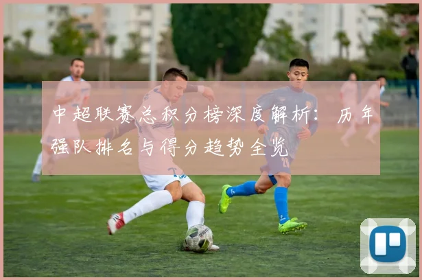 中超联赛总积分榜深度解析：历年强队排名与得分趋势全览