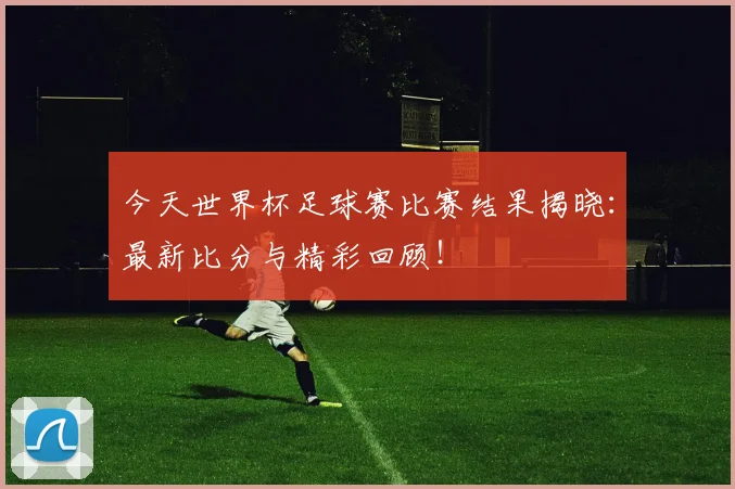 今天世界杯足球赛比赛结果揭晓:最新比分与精彩回顾!