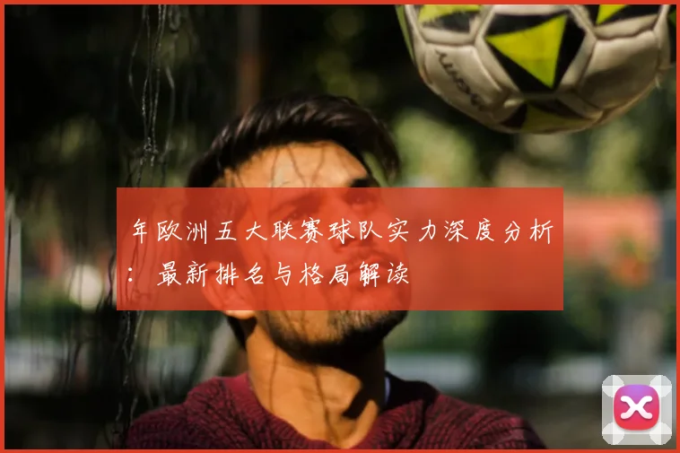 年欧洲五大联赛球队实力深度分析：最新排名与格局解读