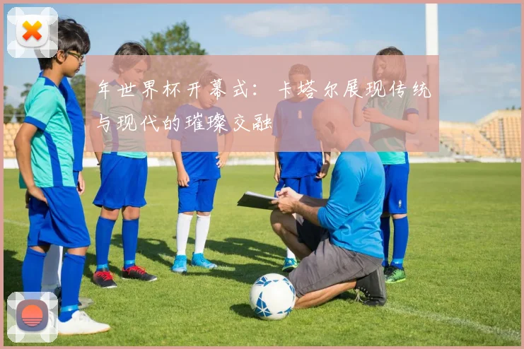 年世界杯开幕式:卡塔尔展现传统与现代的璀璨交融