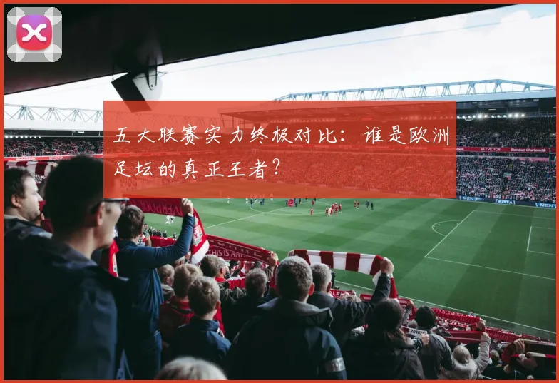 五大联赛实力终极对比:谁是欧洲足坛的真正王者?