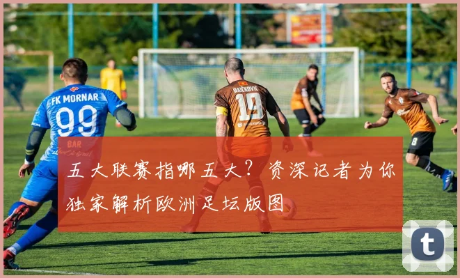五大联赛指哪五大？资深记者为你独家解析欧洲足坛版图